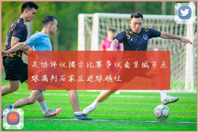 足协评议揭示比赛争议南京城市点球漏判石家庄进球越位