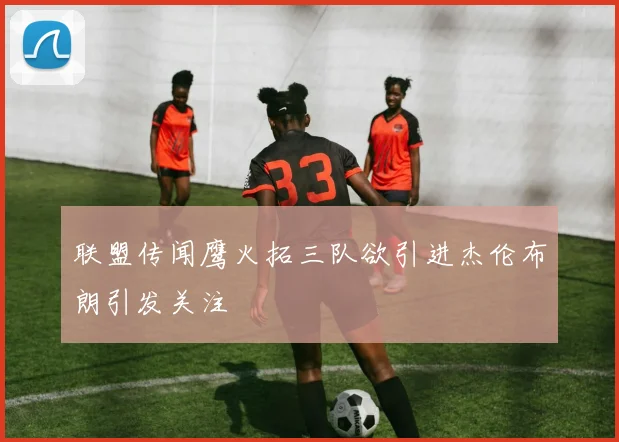 联盟传闻鹰火拓三队欲引进杰伦布朗引发关注