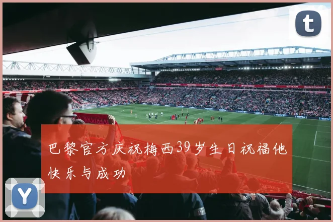 巴黎官方庆祝梅西39岁生日祝福他快乐与成功