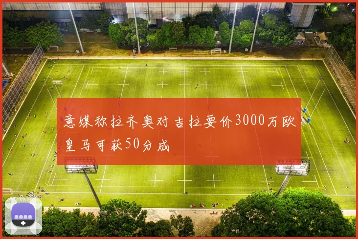 意媒称拉齐奥对吉拉要价3000万欧皇马可获50分成
