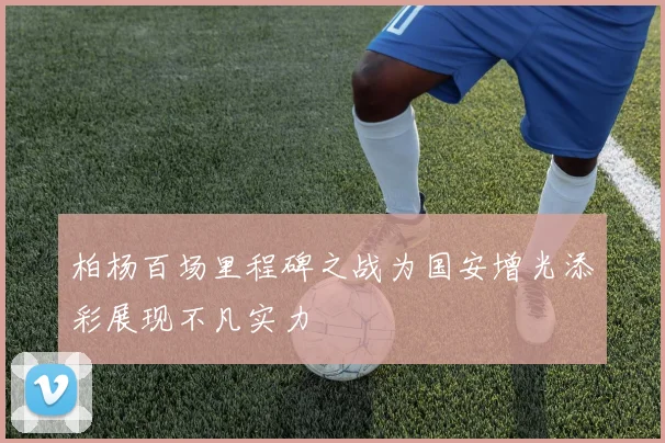 柏杨百场里程碑之战为国安增光添彩展现不凡实力