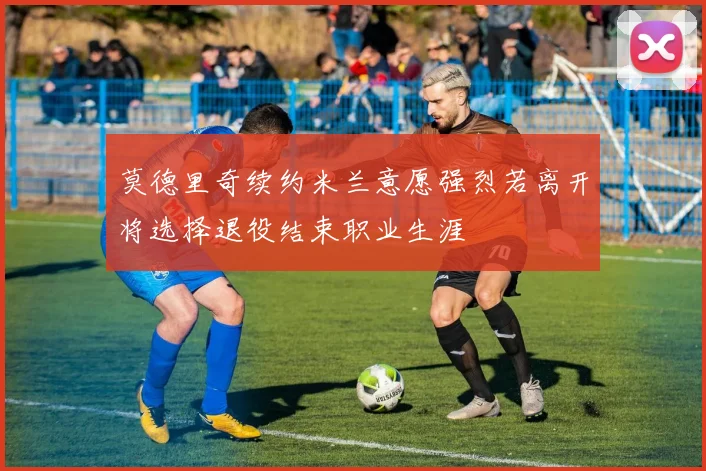 莫德里奇续约米兰意愿强烈若离开将选择退役结束职业生涯