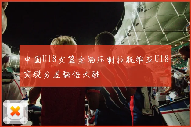 中国U18女篮全场压制拉脱维亚U18实现分差翻倍大胜