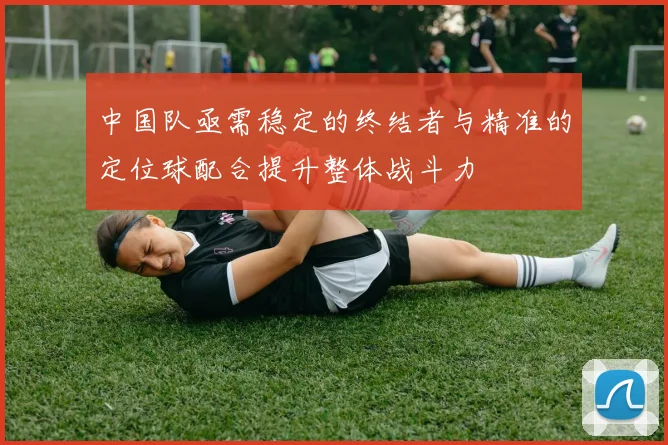 中国队亟需稳定的终结者与精准的定位球配合提升整体战斗力