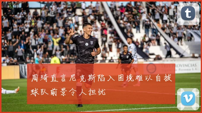 周琦直言尼克斯陷入困境难以自拔球队前景令人担忧