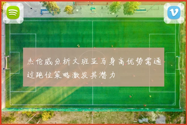 杰伦威分析文班亚马身高优势需通过跑位策略激发其潜力