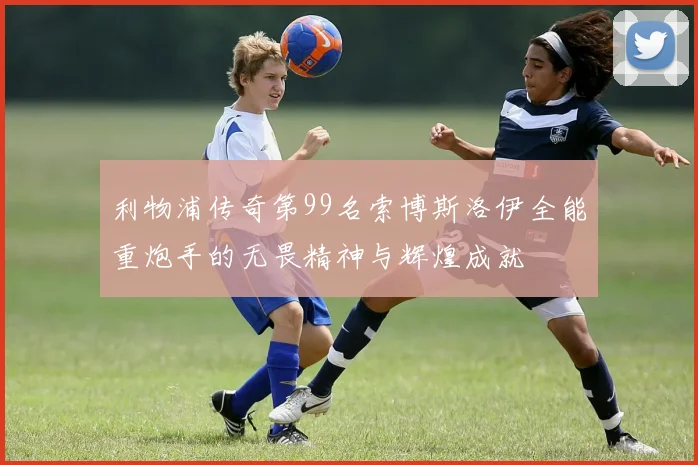 利物浦传奇第99名索博斯洛伊全能重炮手的无畏精神与辉煌成就