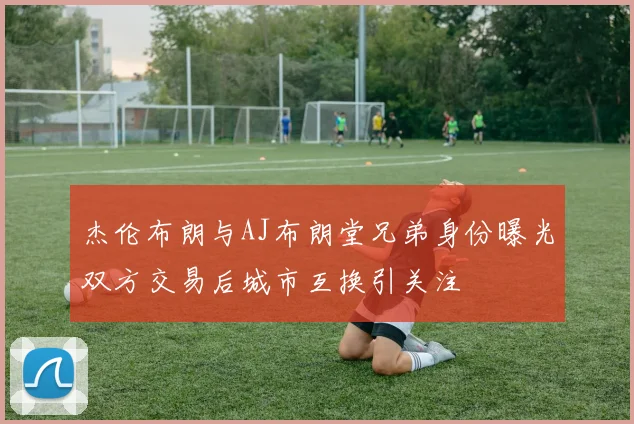 杰伦布朗与AJ布朗堂兄弟身份曝光双方交易后城市互换引关注