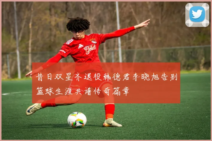 昔日双星齐退役韩德君李晓旭告别篮球生涯共谱传奇篇章