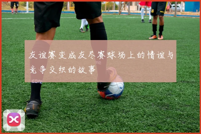 友谊赛变成友尽赛球场上的情谊与竞争交织的故事
