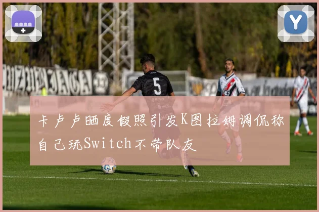 卡卢卢晒度假照引发K图拉姆调侃称自己玩Switch不带队友