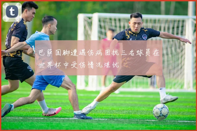 巴萨国脚遭遇伤病困扰三名球员在世界杯中受伤情况堪忧