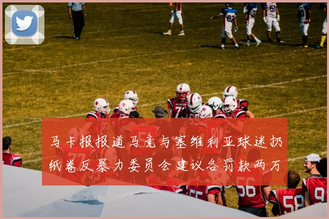 马卡报报道马竞与塞维利亚球迷扔纸卷反暴力委员会建议各罚款两万欧元