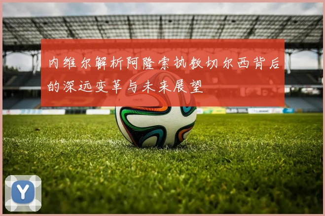 内维尔解析阿隆索执教切尔西背后的深远变革与未来展望