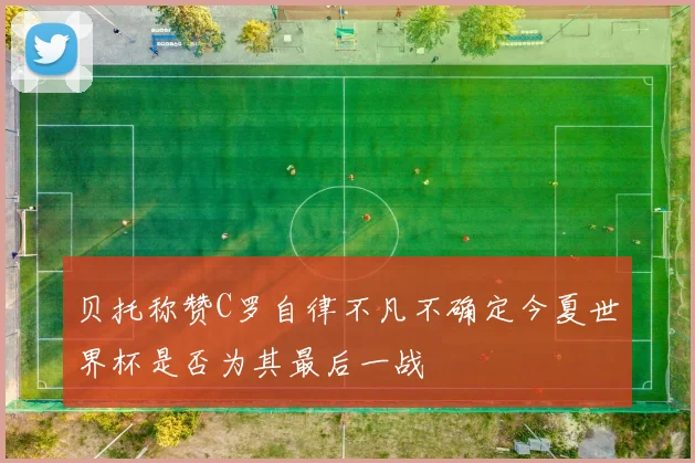 贝托称赞C罗自律不凡不确定今夏世界杯是否为其最后一战