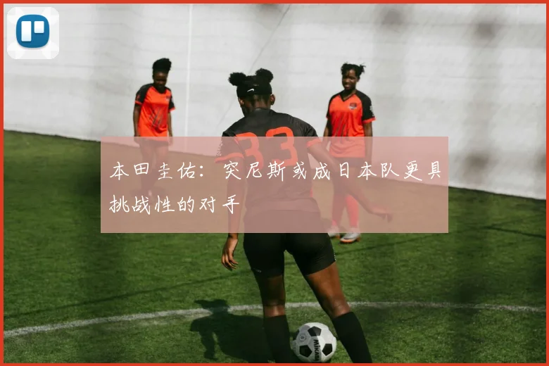 本田圭佑：突尼斯或成日本队更具挑战性的对手