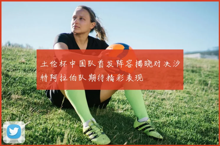 土伦杯中国队首发阵容揭晓对决沙特阿拉伯队期待精彩表现
