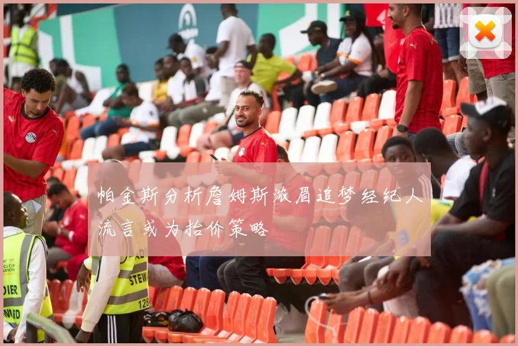 帕金斯分析詹姆斯浓眉追梦经纪人流言或为抬价策略