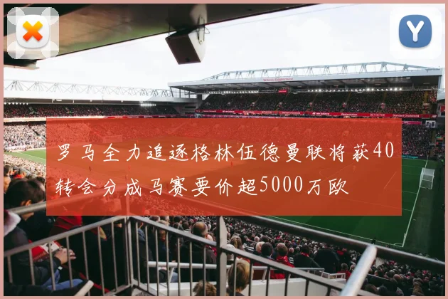 罗马全力追逐格林伍德曼联将获40转会分成马赛要价超5000万欧