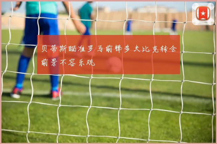 贝蒂斯瞄准罗马前锋多夫比克转会前景不容乐观