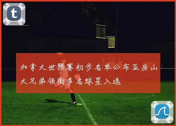 加拿大世预赛初步名单公布亚历山大兄弟领衔多名球星入选
